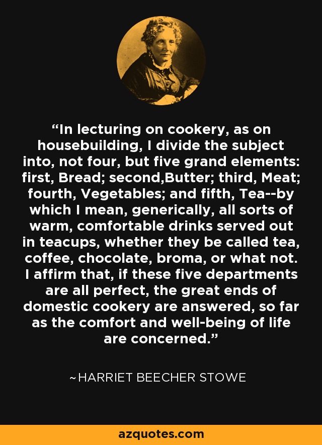 In lecturing on cookery, as on housebuilding, I divide the subject into, not four, but five grand elements: first, Bread; second,Butter; third, Meat; fourth, Vegetables; and fifth, Tea--by which I mean, generically, all sorts of warm, comfortable drinks served out in teacups, whether they be called tea, coffee, chocolate, broma, or what not. I affirm that, if these five departments are all perfect, the great ends of domestic cookery are answered, so far as the comfort and well-being of life are concerned. - Harriet Beecher Stowe