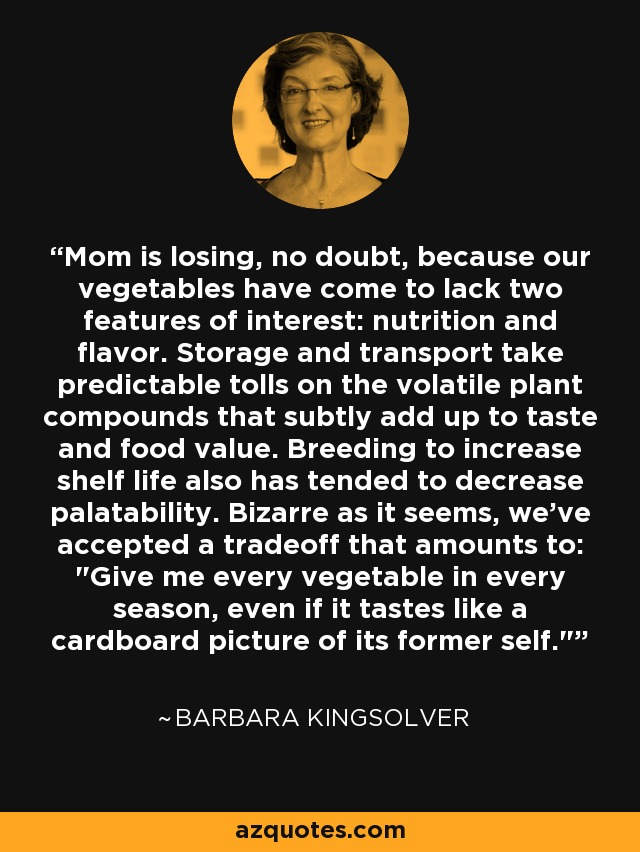 Mom is losing, no doubt, because our vegetables have come to lack two features of interest: nutrition and flavor. Storage and transport take predictable tolls on the volatile plant compounds that subtly add up to taste and food value. Breeding to increase shelf life also has tended to decrease palatability. Bizarre as it seems, we've accepted a tradeoff that amounts to: 