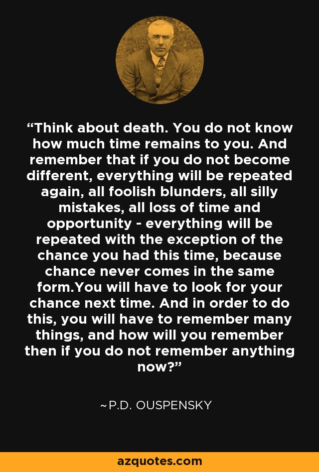 Think about death. You do not know how much time remains to you. And remember that if you do not become different, everything will be repeated again, all foolish blunders, all silly mistakes, all loss of time and opportunity - everything will be repeated with the exception of the chance you had this time, because chance never comes in the same form.You will have to look for your chance next time. And in order to do this, you will have to remember many things, and how will you remember then if you do not remember anything now? - P.D. Ouspensky