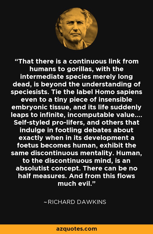 That there is a continuous link from humans to gorillas, with the intermediate species merely long dead, is beyond the understanding of speciesists. Tie the label Homo sapiens even to a tiny piece of insensible embryonic tissue, and its life suddenly leaps to infinite, incomputable value.... Self-styled pro-lifers, and others that indulge in footling debates about exactly when in its development a foetus becomes human, exhibit the same discontinuous mentality. Human, to the discontinuous mind, is an absolutist concept. There can be no half measures. And from this flows much evil. - Richard Dawkins