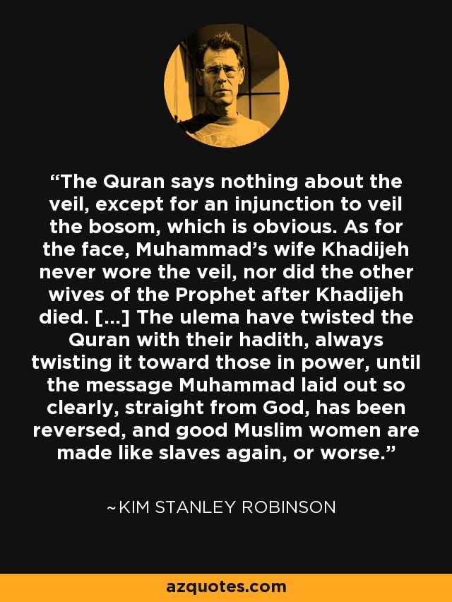 The Quran says nothing about the veil, except for an injunction to veil the bosom, which is obvious. As for the face, Muhammad's wife Khadijeh never wore the veil, nor did the other wives of the Prophet after Khadijeh died. [...] The ulema have twisted the Quran with their hadith, always twisting it toward those in power, until the message Muhammad laid out so clearly, straight from God, has been reversed, and good Muslim women are made like slaves again, or worse. - Kim Stanley Robinson