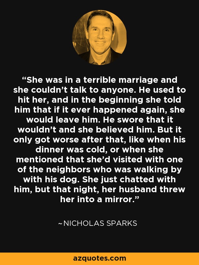 She was in a terrible marriage and she couldn't talk to anyone. He used to hit her, and in the beginning she told him that if it ever happened again, she would leave him. He swore that it wouldn't and she believed him. But it only got worse after that, like when his dinner was cold, or when she mentioned that she'd visited with one of the neighbors who was walking by with his dog. She just chatted with him, but that night, her husband threw her into a mirror. - Nicholas Sparks