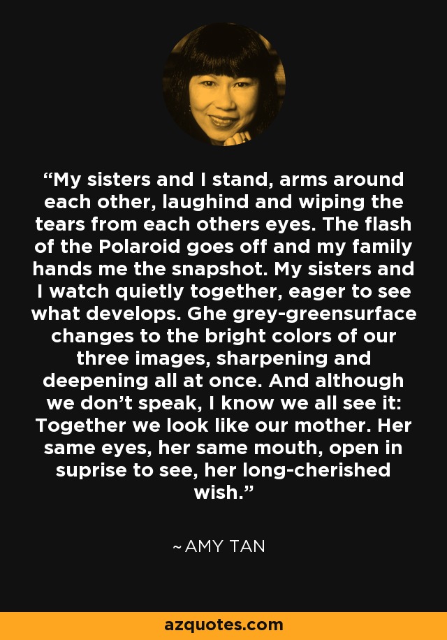 My sisters and I stand, arms around each other, laughind and wiping the tears from each others eyes. The flash of the Polaroid goes off and my family hands me the snapshot. My sisters and I watch quietly together, eager to see what develops. Ghe grey-greensurface changes to the bright colors of our three images, sharpening and deepening all at once. And although we don't speak, I know we all see it: Together we look like our mother. Her same eyes, her same mouth, open in suprise to see, her long-cherished wish. - Amy Tan