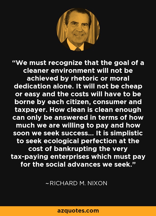 We must recognize that the goal of a cleaner environment will not be achieved by rhetoric or moral dedication alone. It will not be cheap or easy and the costs will have to be borne by each citizen, consumer and taxpayer. How clean is clean enough can only be answered in terms of how much we are willing to pay and how soon we seek success... It is simplistic to seek ecological perfection at the cost of bankrupting the very tax-paying enterprises which must pay for the social advances we seek. - Richard M. Nixon