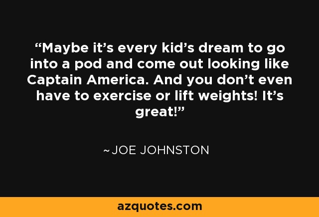 Maybe it's every kid's dream to go into a pod and come out looking like Captain America. And you don't even have to exercise or lift weights! It's great! - Joe Johnston