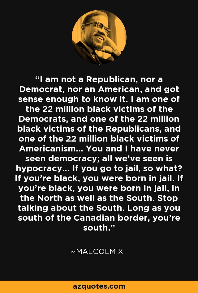 I am not a Republican, nor a Democrat, nor an American, and got sense enough to know it. I am one of the 22 million black victims of the Democrats, and one of the 22 million black victims of the Republicans, and one of the 22 million black victims of Americanism... You and I have never seen democracy; all we've seen is hypocracy... If you go to jail, so what? If you're black, you were born in jail. If you're black, you were born in jail, in the North as well as the South. Stop talking about the South. Long as you south of the Canadian border, you're south. - Malcolm X