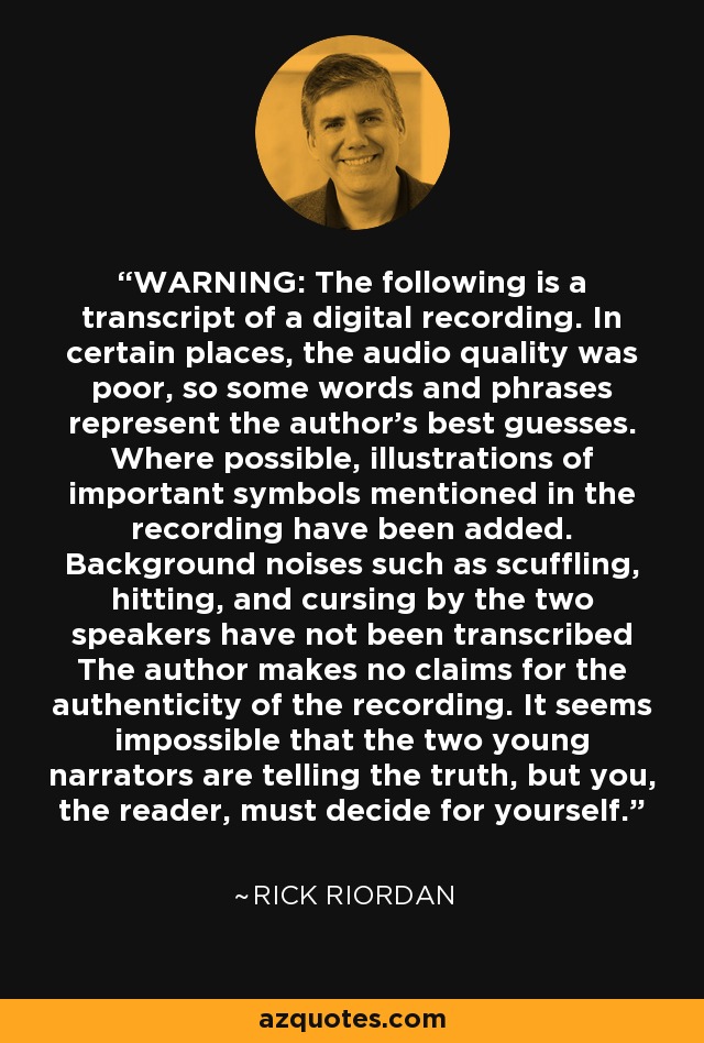 WARNING: The following is a transcript of a digital recording. In certain places, the audio quality was poor, so some words and phrases represent the author's best guesses. Where possible, illustrations of important symbols mentioned in the recording have been added. Background noises such as scuffling, hitting, and cursing by the two speakers have not been transcribed The author makes no claims for the authenticity of the recording. It seems impossible that the two young narrators are telling the truth, but you, the reader, must decide for yourself. - Rick Riordan
