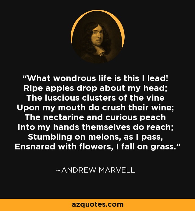 What wondrous life is this I lead! Ripe apples drop about my head; The luscious clusters of the vine Upon my mouth do crush their wine; The nectarine and curious peach Into my hands themselves do reach; Stumbling on melons, as I pass, Ensnared with flowers, I fall on grass. - Andrew Marvell