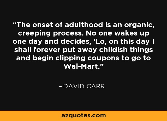 The onset of adulthood is an organic, creeping process. No one wakes up one day and decides, 'Lo, on this day I shall forever put away childish things and begin clipping coupons to go to Wal-Mart.' - David Carr