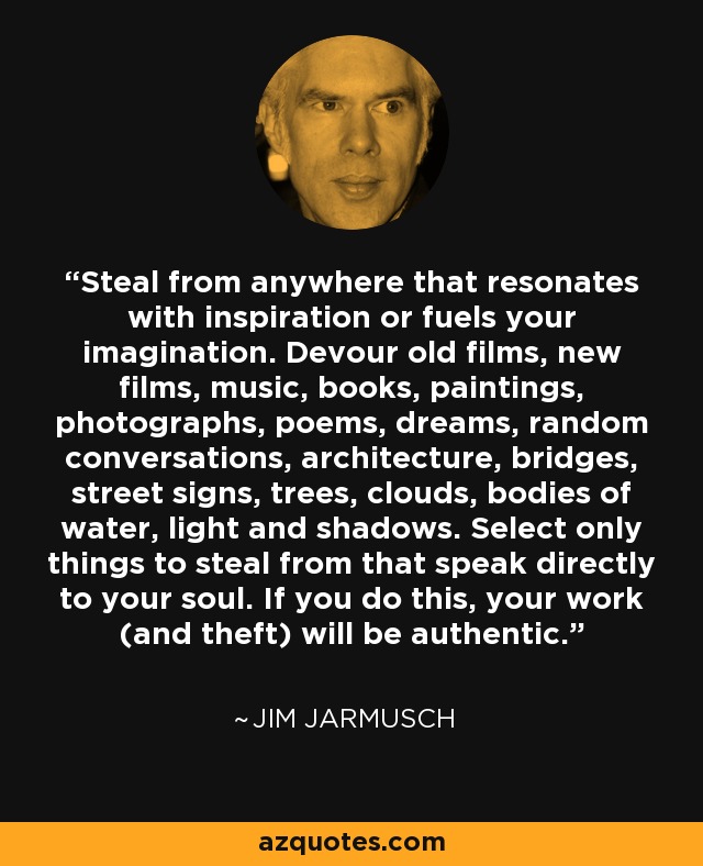 Steal from anywhere that resonates with inspiration or fuels your imagination. Devour old films, new films, music, books, paintings, photographs, poems, dreams, random conversations, architecture, bridges, street signs, trees, clouds, bodies of water, light and shadows. Select only things to steal from that speak directly to your soul. If you do this, your work (and theft) will be authentic. - Jim Jarmusch