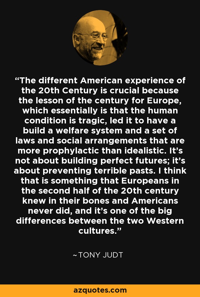 The different American experience of the 20th Century is crucial because the lesson of the century for Europe, which essentially is that the human condition is tragic, led it to have a build a welfare system and a set of laws and social arrangements that are more prophylactic than idealistic. It's not about building perfect futures; it's about preventing terrible pasts. I think that is something that Europeans in the second half of the 20th century knew in their bones and Americans never did, and it's one of the big differences between the two Western cultures. - Tony Judt