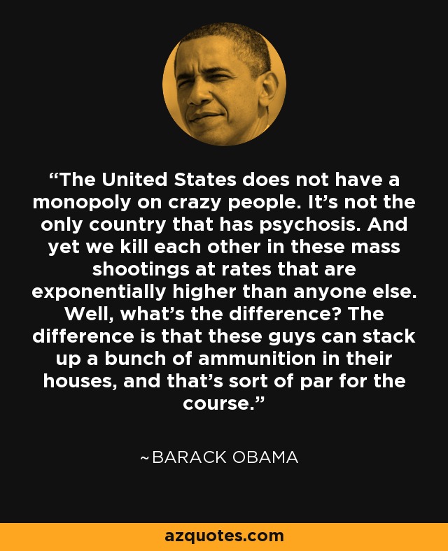 The United States does not have a monopoly on crazy people. It's not the only country that has psychosis. And yet we kill each other in these mass shootings at rates that are exponentially higher than anyone else. Well, what's the difference? The difference is that these guys can stack up a bunch of ammunition in their houses, and that's sort of par for the course. - Barack Obama