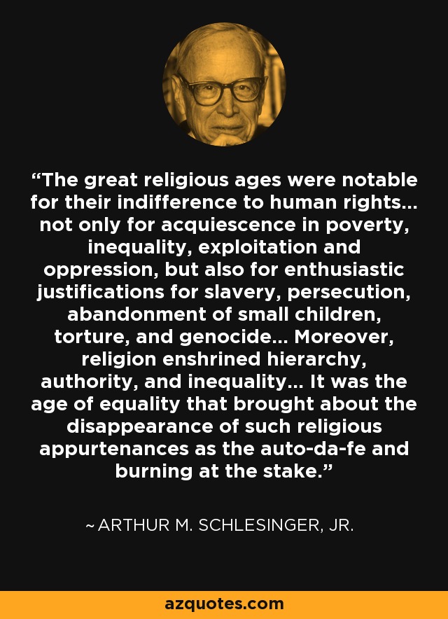 The great religious ages were notable for their indifference to human rights... not only for acquiescence in poverty, inequality, exploitation and oppression, but also for enthusiastic justifications for slavery, persecution, abandonment of small children, torture, and genocide... Moreover, religion enshrined hierarchy, authority, and inequality... It was the age of equality that brought about the disappearance of such religious appurtenances as the auto-da-fe and burning at the stake. - Arthur M. Schlesinger, Jr.