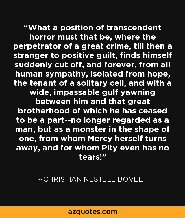 What a position of transcendent horror must that be, where the perpetrator of a great crime, till then a stranger to positive guilt, finds himself suddenly cut off, and forever, from all human sympathy, isolated from hope, the tenant of a solitary cell, and with a wide, impassable gulf yawning between him and that great brotherhood of which he has ceased to be a part--no longer regarded as a man, but as a monster in the shape of one, from whom Mercy herself turns away, and for whom Pity even has no tears! - Christian Nestell Bovee