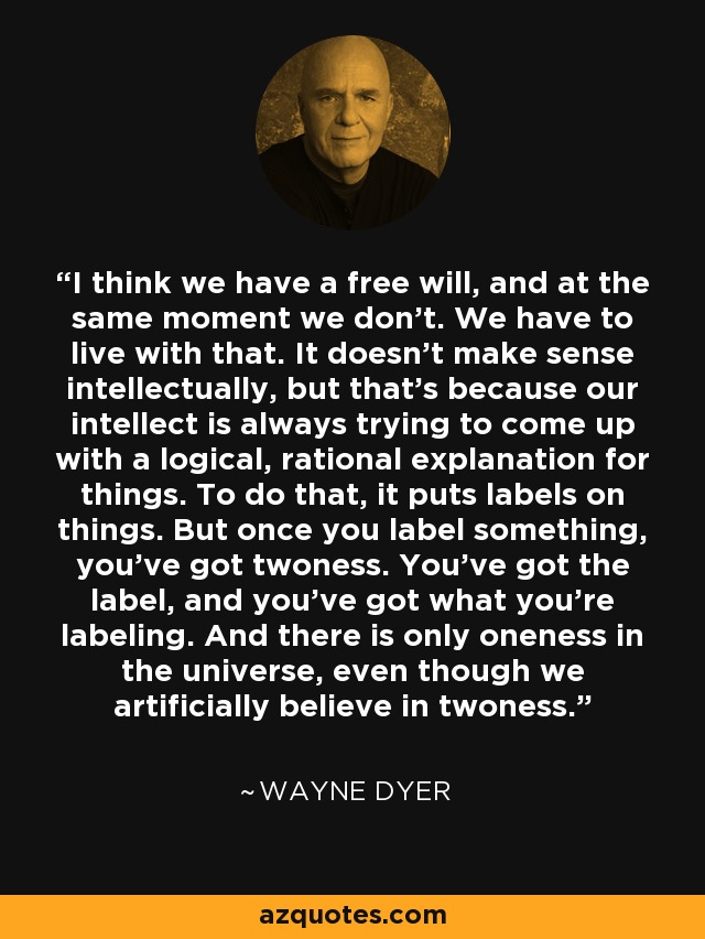 I think we have a free will, and at the same moment we don't. We have to live with that. It doesn't make sense intellectually, but that's because our intellect is always trying to come up with a logical, rational explanation for things. To do that, it puts labels on things. But once you label something, you've got twoness. You've got the label, and you've got what you're labeling. And there is only oneness in the universe, even though we artificially believe in twoness. - Wayne Dyer