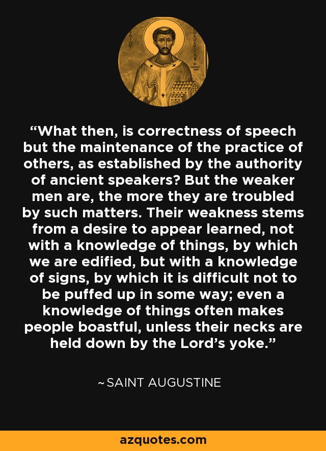 What then, is correctness of speech but the maintenance of the practice of others, as established by the authority of ancient speakers? But the weaker men are, the more they are troubled by such matters. Their weakness stems from a desire to appear learned, not with a knowledge of things, by which we are edified, but with a knowledge of signs, by which it is difficult not to be puffed up in some way; even a knowledge of things often makes people boastful, unless their necks are held down by the Lord's yoke. - Saint Augustine