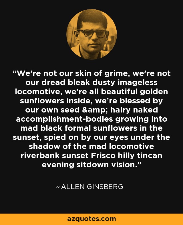 We're not our skin of grime, we're not our dread bleak dusty imageless locomotive, we're all beautiful golden sunflowers inside, we're blessed by our own seed & hairy naked accomplishment-bodies growing into mad black formal sunflowers in the sunset, spied on by our eyes under the shadow of the mad locomotive riverbank sunset Frisco hilly tincan evening sitdown vision. - Allen Ginsberg