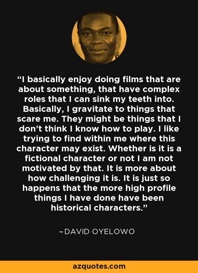 I basically enjoy doing films that are about something, that have complex roles that I can sink my teeth into. Basically, I gravitate to things that scare me. They might be things that I don't think I know how to play. I like trying to find within me where this character may exist. Whether is it is a fictional character or not I am not motivated by that. It is more about how challenging it is. It is just so happens that the more high profile things I have done have been historical characters. - David Oyelowo