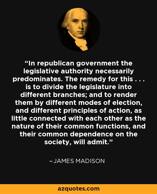 In republican government the legislative authority necessarily predominates. The remedy for this . . . is to divide the legislature into different branches; and to render them by different modes of election, and different principles of action, as little connected with each other as the nature of their common functions, and their common dependence on the society, will admit. - James Madison