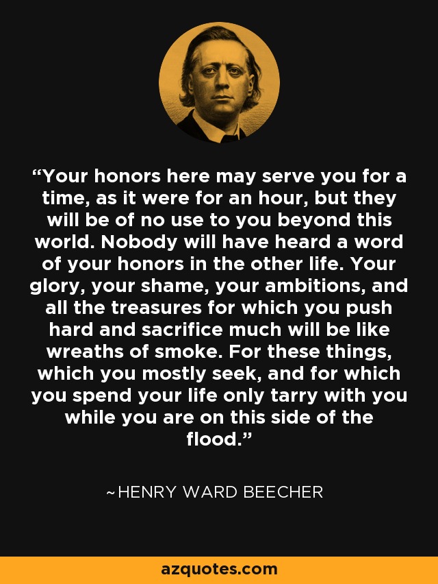 Your honors here may serve you for a time, as it were for an hour, but they will be of no use to you beyond this world. Nobody will have heard a word of your honors in the other life. Your glory, your shame, your ambitions, and all the treasures for which you push hard and sacrifice much will be like wreaths of smoke. For these things, which you mostly seek, and for which you spend your life only tarry with you while you are on this side of the flood. - Henry Ward Beecher