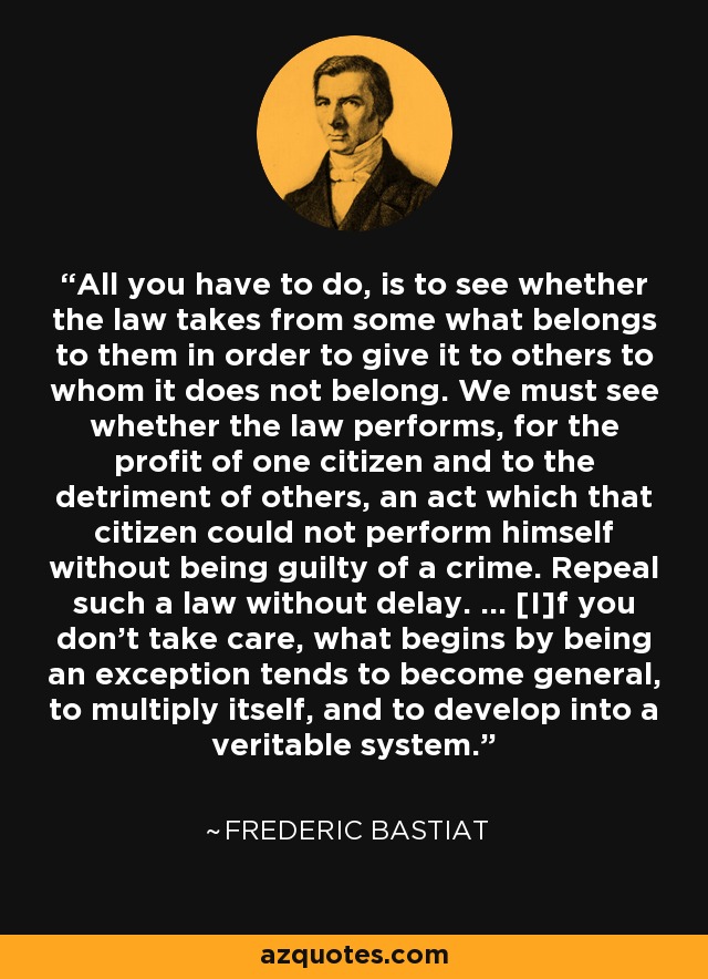 All you have to do, is to see whether the law takes from some what belongs to them in order to give it to others to whom it does not belong. We must see whether the law performs, for the profit of one citizen and to the detriment of others, an act which that citizen could not perform himself without being guilty of a crime. Repeal such a law without delay. ... [I]f you don't take care, what begins by being an exception tends to become general, to multiply itself, and to develop into a veritable system. - Frederic Bastiat