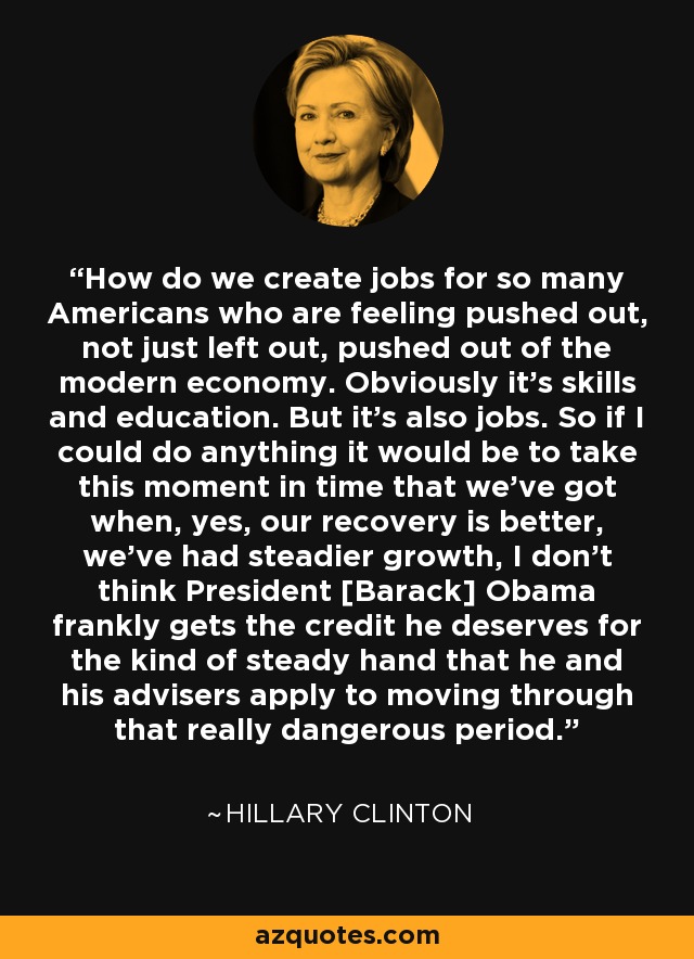 How do we create jobs for so many Americans who are feeling pushed out, not just left out, pushed out of the modern economy. Obviously it's skills and education. But it's also jobs. So if I could do anything it would be to take this moment in time that we've got when, yes, our recovery is better, we've had steadier growth, I don't think President [Barack] Obama frankly gets the credit he deserves for the kind of steady hand that he and his advisers apply to moving through that really dangerous period. - Hillary Clinton