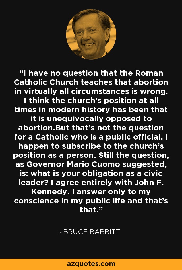 I have no question that the Roman Catholic Church teaches that abortion in virtually all circumstances is wrong. I think the church's position at all times in modern history has been that it is unequivocally opposed to abortion.But that's not the question for a Catholic who is a public official. I happen to subscribe to the church's position as a person. Still the question, as Governor Mario Cuomo suggested, is: what is your obligation as a civic leader? I agree entirely with John F. Kennedy. I answer only to my conscience in my public life and that's that. - Bruce Babbitt