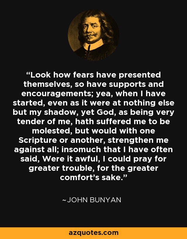 Look how fears have presented themselves, so have supports and encouragements; yea, when I have started, even as it were at nothing else but my shadow, yet God, as being very tender of me, hath suffered me to be molested, but would with one Scripture or another, strengthen me against all; insomuch that I have often said, Were it awful, I could pray for greater trouble, for the greater comfort's sake. - John Bunyan