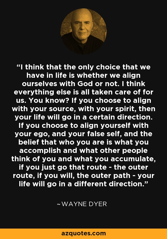 I think that the only choice that we have in life is whether we align ourselves with God or not. I think everything else is all taken care of for us. You know? If you choose to align with your source, with your spirit, then your life will go in a certain direction. If you choose to align yourself with your ego, and your false self, and the belief that who you are is what you accomplish and what other people think of you and what you accumulate, if you just go that route - the outer route, if you will, the outer path - your life will go in a different direction. - Wayne Dyer