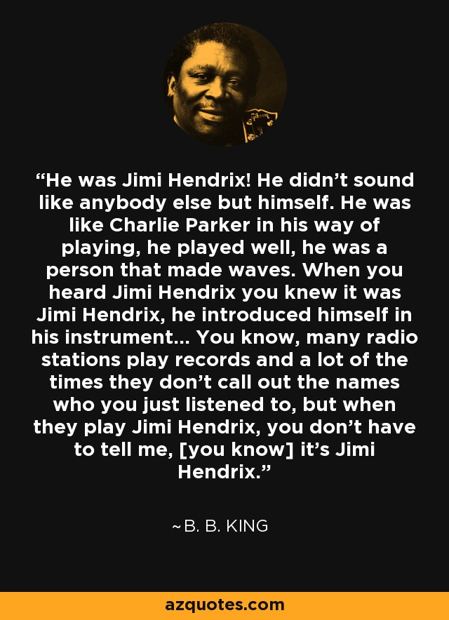 He was Jimi Hendrix! He didn't sound like anybody else but himself. He was like Charlie Parker in his way of playing, he played well, he was a person that made waves. When you heard Jimi Hendrix you knew it was Jimi Hendrix, he introduced himself in his instrument... You know, many radio stations play records and a lot of the times they don't call out the names who you just listened to, but when they play Jimi Hendrix, you don't have to tell me, [you know] it's Jimi Hendrix. - B. B. King