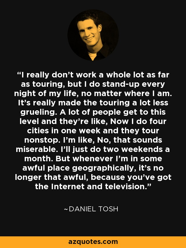 I really don't work a whole lot as far as touring, but I do stand-up every night of my life, no matter where I am. It's really made the touring a lot less grueling. A lot of people get to this level and they're like, Now I do four cities in one week and they tour nonstop. I'm like, No, that sounds miserable. I'll just do two weekends a month. But whenever I'm in some awful place geographically, it's no longer that awful, because you've got the Internet and television. - Daniel Tosh