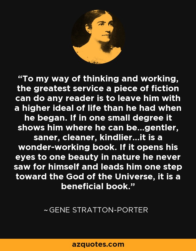 To my way of thinking and working, the greatest service a piece of fiction can do any reader is to leave him with a higher ideal of life than he had when he began. If in one small degree it shows him where he can be...gentler, saner, cleaner, kindlier...it is a wonder-working book. If it opens his eyes to one beauty in nature he never saw for himself and leads him one step toward the God of the Universe, it is a beneficial book. - Gene Stratton-Porter