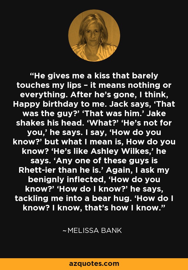 He gives me a kiss that barely touches my lips – it means nothing or everything. After he’s gone, I think, Happy birthday to me. Jack says, ‘That was the guy?’ ‘That was him.’ Jake shakes his head. ‘What?’ ‘He’s not for you,’ he says. I say, ‘How do you know?’ but what I mean is, How do you know? ‘He’s like Ashley Wilkes,’ he says. ‘Any one of these guys is Rhett-ier than he is.’ Again, I ask my benignly inflected, ‘How do you know?’ ‘How do I know?’ he says, tackling me into a bear hug. ‘How do I know? I know, that’s how I know. - Melissa Bank