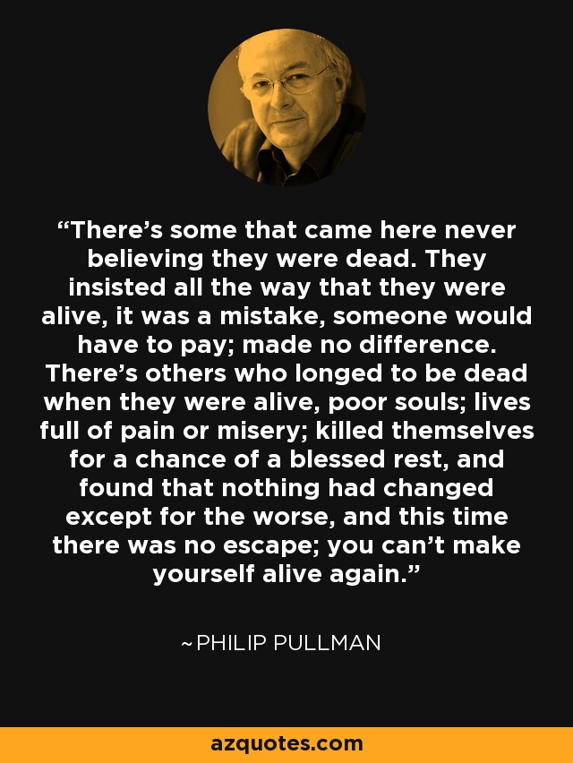 There's some that came here never believing they were dead. They insisted all the way that they were alive, it was a mistake, someone would have to pay; made no difference. There's others who longed to be dead when they were alive, poor souls; lives full of pain or misery; killed themselves for a chance of a blessed rest, and found that nothing had changed except for the worse, and this time there was no escape; you can't make yourself alive again. - Philip Pullman