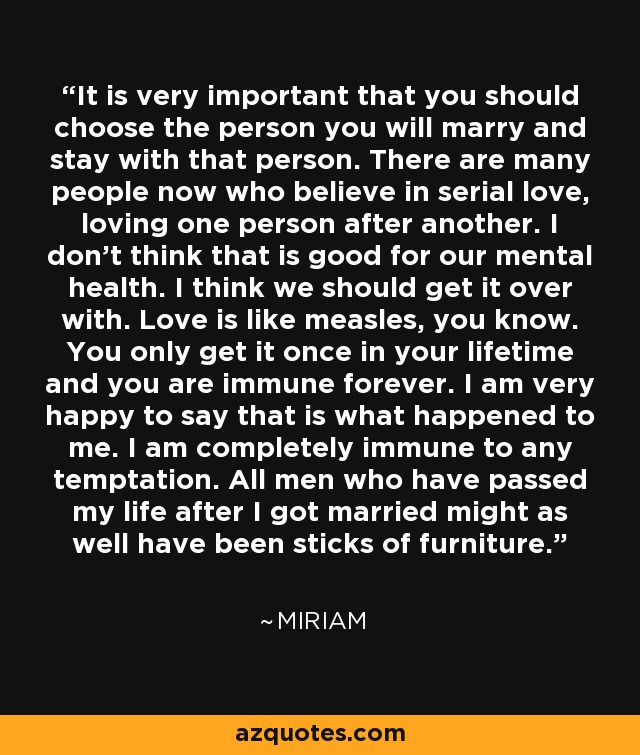 It is very important that you should choose the person you will marry and stay with that person. There are many people now who believe in serial love, loving one person after another. I don’t think that is good for our mental health. I think we should get it over with. Love is like measles, you know. You only get it once in your lifetime and you are immune forever. I am very happy to say that is what happened to me. I am completely immune to any temptation. All men who have passed my life after I got married might as well have been sticks of furniture. - Miriam