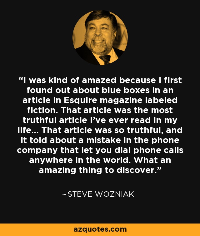 I was kind of amazed because I first found out about blue boxes in an article in Esquire magazine labeled fiction. That article was the most truthful article I've ever read in my life... That article was so truthful, and it told about a mistake in the phone company that let you dial phone calls anywhere in the world. What an amazing thing to discover. - Steve Wozniak