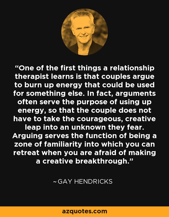 One of the first things a relationship therapist learns is that couples argue to burn up energy that could be used for something else. In fact, arguments often serve the purpose of using up energy, so that the couple does not have to take the courageous, creative leap into an unknown they fear. Arguing serves the function of being a zone of familiarity into which you can retreat when you are afraid of making a creative breakthrough. - Gay Hendricks