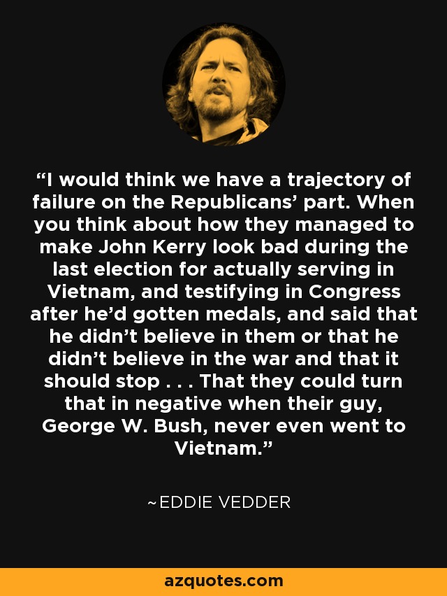 I would think we have a trajectory of failure on the Republicans' part. When you think about how they managed to make John Kerry look bad during the last election for actually serving in Vietnam, and testifying in Congress after he'd gotten medals, and said that he didn't believe in them or that he didn't believe in the war and that it should stop . . . That they could turn that in negative when their guy, George W. Bush, never even went to Vietnam. - Eddie Vedder