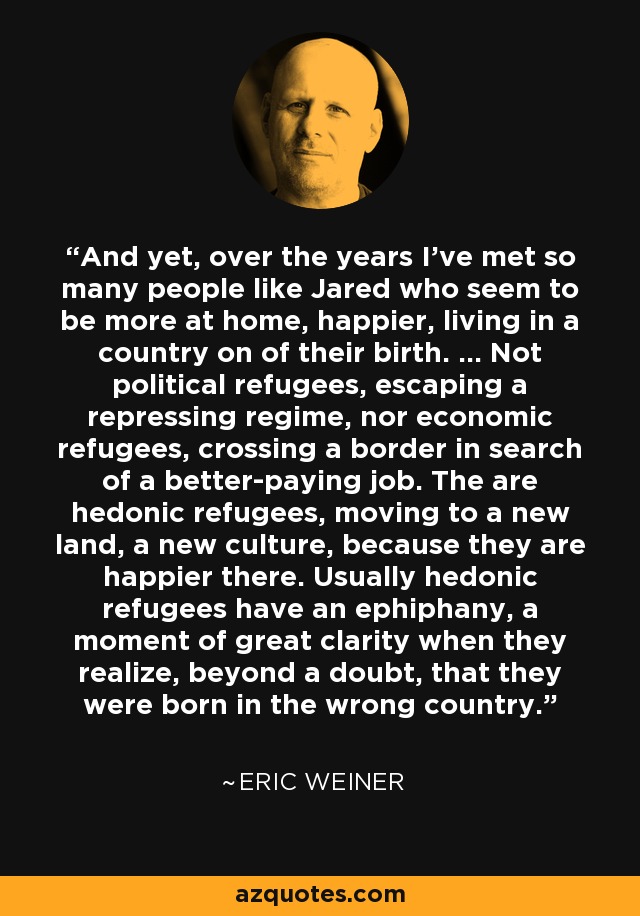 And yet, over the years I've met so many people like Jared who seem to be more at home, happier, living in a country on of their birth. ... Not political refugees, escaping a repressing regime, nor economic refugees, crossing a border in search of a better-paying job. The are hedonic refugees, moving to a new land, a new culture, because they are happier there. Usually hedonic refugees have an ephiphany, a moment of great clarity when they realize, beyond a doubt, that they were born in the wrong country. - Eric Weiner