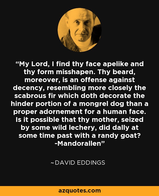 My Lord, I find thy face apelike and thy form misshapen. Thy beard, moreover, is an offense against decency, resembling more closely the scabrous fir which doth decorate the hinder portion of a mongrel dog than a proper adornement for a human face. Is it possible that thy mother, seized by some wild lechery, did dally at some time past with a randy goat? -Mandorallen - David Eddings