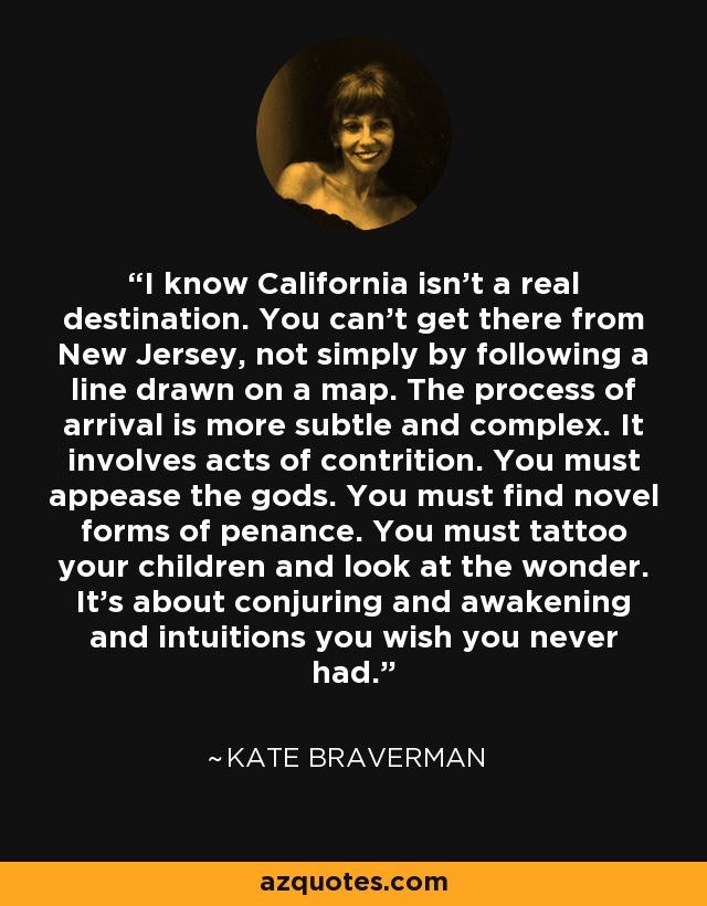 I know California isn't a real destination. You can't get there from New Jersey, not simply by following a line drawn on a map. The process of arrival is more subtle and complex. It involves acts of contrition. You must appease the gods. You must find novel forms of penance. You must tattoo your children and look at the wonder. It's about conjuring and awakening and intuitions you wish you never had. - Kate Braverman