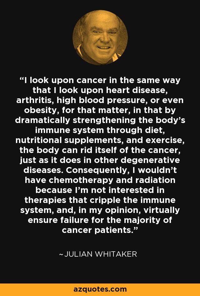 I look upon cancer in the same way that I look upon heart disease, arthritis, high blood pressure, or even obesity, for that matter, in that by dramatically strengthening the body's immune system through diet, nutritional supplements, and exercise, the body can rid itself of the cancer, just as it does in other degenerative diseases. Consequently, I wouldn't have chemotherapy and radiation because I'm not interested in therapies that cripple the immune system, and, in my opinion, virtually ensure failure for the majority of cancer patients. - Julian Whitaker