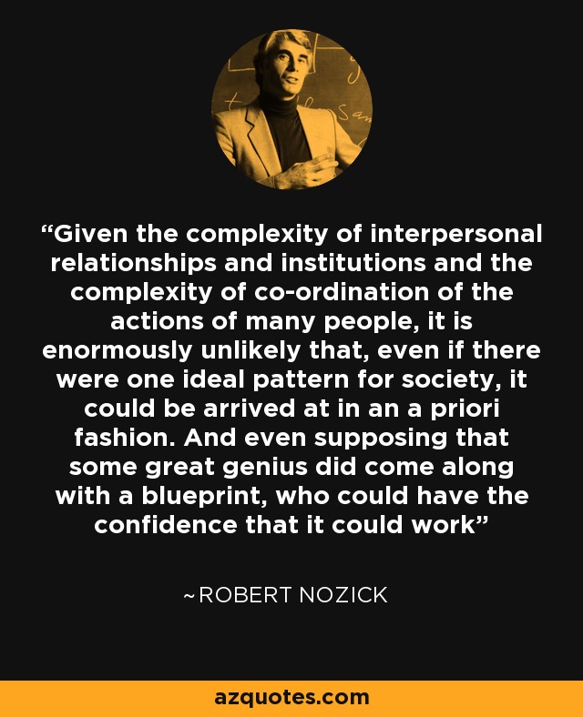Given the complexity of interpersonal relationships and institutions and the complexity of co-ordination of the actions of many people, it is enormously unlikely that, even if there were one ideal pattern for society, it could be arrived at in an a priori fashion. And even supposing that some great genius did come along with a blueprint, who could have the confidence that it could work - Robert Nozick