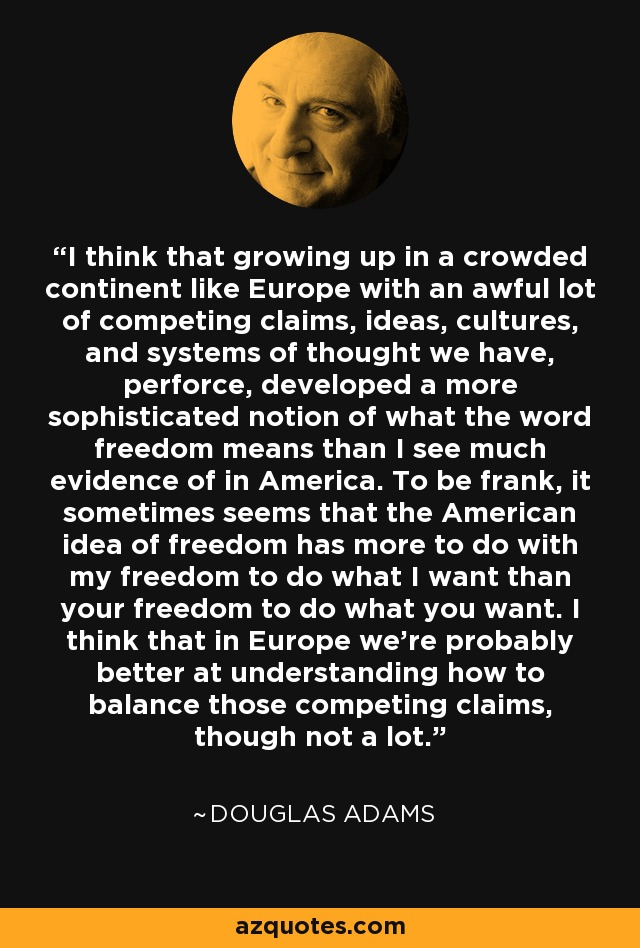 I think that growing up in a crowded continent like Europe with an awful lot of competing claims, ideas, cultures, and systems of thought we have, perforce, developed a more sophisticated notion of what the word freedom means than I see much evidence of in America. To be frank, it sometimes seems that the American idea of freedom has more to do with my freedom to do what I want than your freedom to do what you want. I think that in Europe we're probably better at understanding how to balance those competing claims, though not a lot. - Douglas Adams