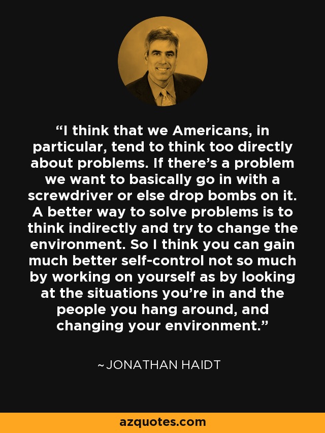 I think that we Americans, in particular, tend to think too directly about problems. If there's a problem we want to basically go in with a screwdriver or else drop bombs on it. A better way to solve problems is to think indirectly and try to change the environment. So I think you can gain much better self-control not so much by working on yourself as by looking at the situations you're in and the people you hang around, and changing your environment. - Jonathan Haidt
