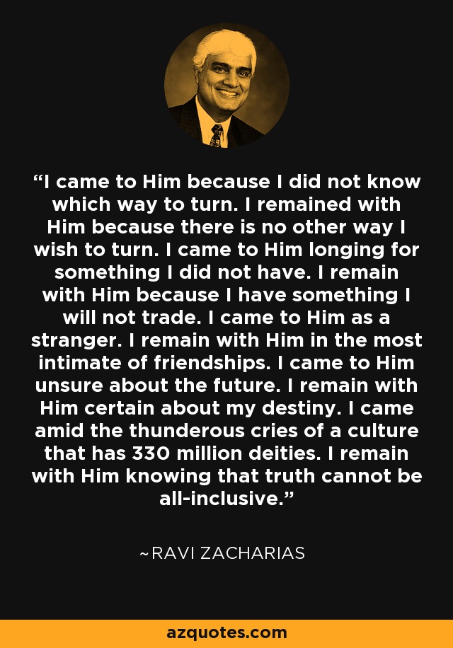 I came to Him because I did not know which way to turn. I remained with Him because there is no other way I wish to turn. I came to Him longing for something I did not have. I remain with Him because I have something I will not trade. I came to Him as a stranger. I remain with Him in the most intimate of friendships. I came to Him unsure about the future. I remain with Him certain about my destiny. I came amid the thunderous cries of a culture that has 330 million deities. I remain with Him knowing that truth cannot be all-inclusive. - Ravi Zacharias