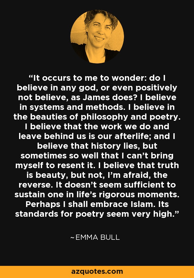 It occurs to me to wonder: do I believe in any god, or even positively not believe, as James does? I believe in systems and methods. I believe in the beauties of philosophy and poetry. I believe that the work we do and leave behind us is our afterlife; and I believe that history lies, but sometimes so well that I can't bring myself to resent it. I believe that truth is beauty, but not, I'm afraid, the reverse. It doesn't seem sufficient to sustain one in life's rigorous moments. Perhaps I shall embrace Islam. Its standards for poetry seem very high. - Emma Bull