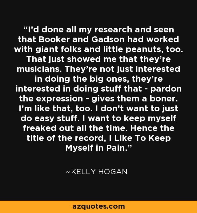 I'd done all my research and seen that Booker and Gadson had worked with giant folks and little peanuts, too. That just showed me that they're musicians. They're not just interested in doing the big ones, they're interested in doing stuff that - pardon the expression - gives them a boner. I'm like that, too. I don't want to just do easy stuff. I want to keep myself freaked out all the time. Hence the title of the record, I Like To Keep Myself in Pain. - Kelly Hogan