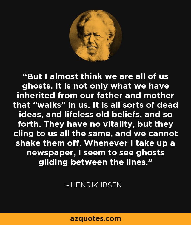 But I almost think we are all of us ghosts. It is not only what we have inherited from our father and mother that “walks” in us. It is all sorts of dead ideas, and lifeless old beliefs, and so forth. They have no vitality, but they cling to us all the same, and we cannot shake them off. Whenever I take up a newspaper, I seem to see ghosts gliding between the lines. - Henrik Ibsen