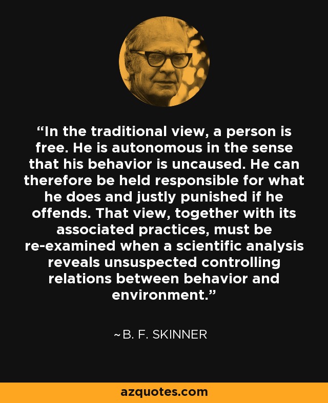 In the traditional view, a person is free. He is autonomous in the sense that his behavior is uncaused. He can therefore be held responsible for what he does and justly punished if he offends. That view, together with its associated practices, must be re-examined when a scientific analysis reveals unsuspected controlling relations between behavior and environment. - B. F. Skinner